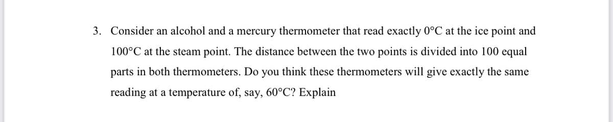 3. Consider an alcohol and a mercury thermometer that read exactly 0°C at the ice point and
100°C at the steam point. The distance between the two points is divided into 100 equal
parts in both thermometers. Do you think these thermometers will give exactly the same
reading at a temperature of, say, 60°C? Explain
