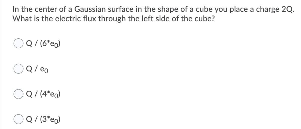 In the center of a Gaussian surface in the shape of a cube you place a charge 2Q.
What is the electric flux through the left side of the cube?
OQ/(6*eo)
Q / eo
Q/ (4*eo)
OQ/ (3*eo)
