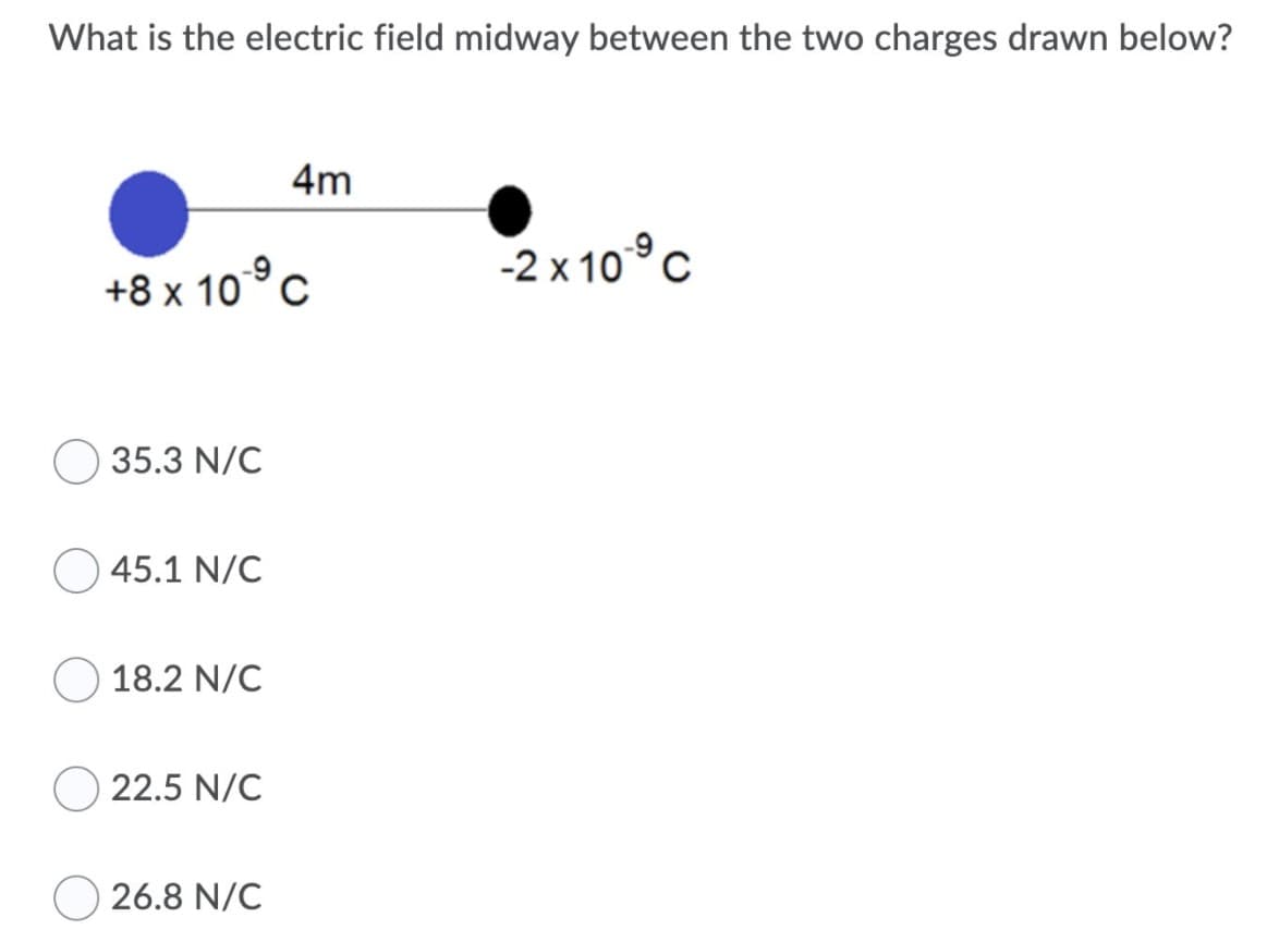 What is the electric field midway between the two charges drawn below?
4m
2x 10°c
+8 x 10°c
35.3 N/C
45.1 N/C
18.2 N/C
22.5 N/C
26.8 N/C
