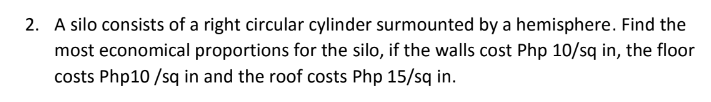 2. A silo consists of a right circular cylinder surmounted by a hemisphere. Find the
most economical proportions for the silo, if the walls cost Php 10/sq in, the floor
costs Php10 /sq in and the roof costs Php 15/sq in.
