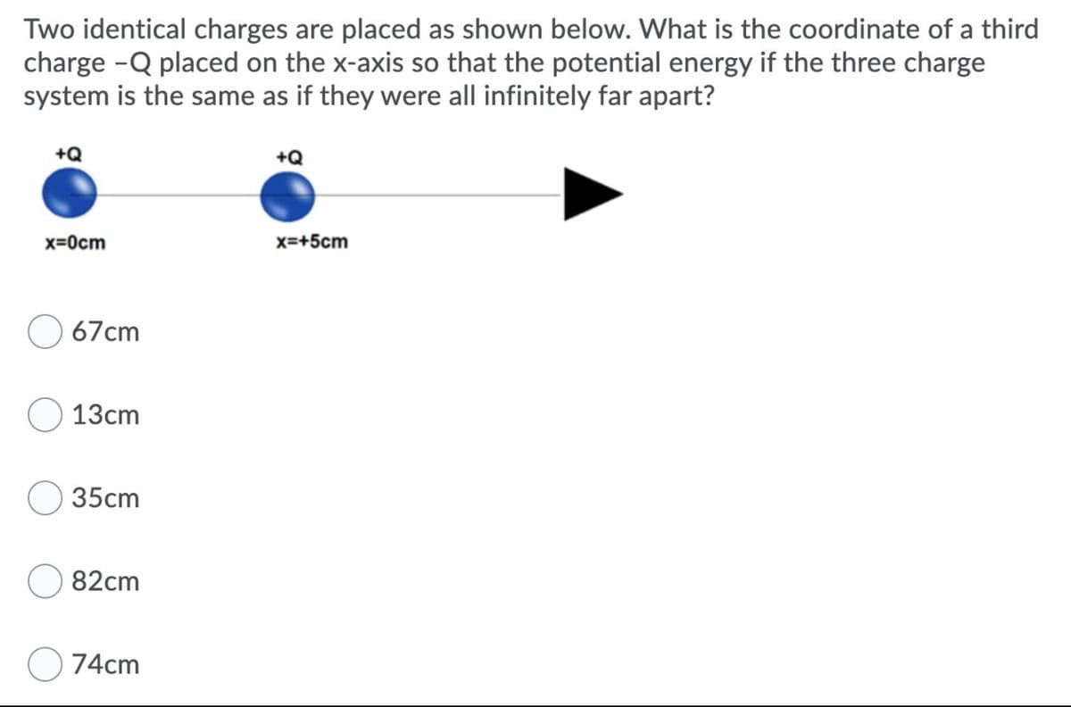 Two identical charges are placed as shown below. What is the coordinate of a third
charge -Q placed on the x-axis so that the potential energy if the three charge
system is the same as if they were all infinitely far apart?
+Q
+Q
x=0cm
x=+5cm
67cm
13cm
35cm
82cm
74cm

