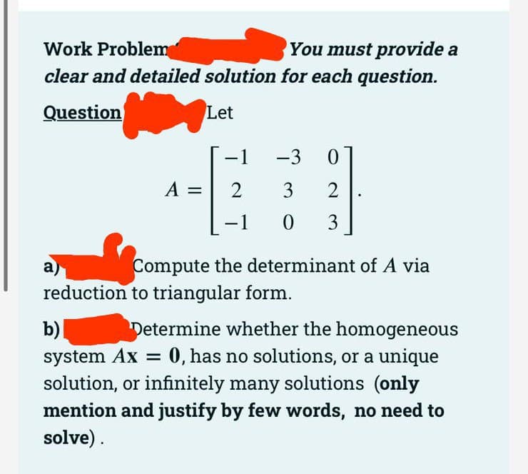 Work Problem
You must provide a
clear and detailed solution for each question.
Question
Let
A =
-1 -3 0
2
3
2
0
3
-1
Compute the determinant of A via
a)
reduction to triangular form.
b)
Determine whether the homogeneous
system Ax = 0, has no solutions, or a unique
solution, or infinitely many solutions (only
mention and justify by few words, no need to
solve).