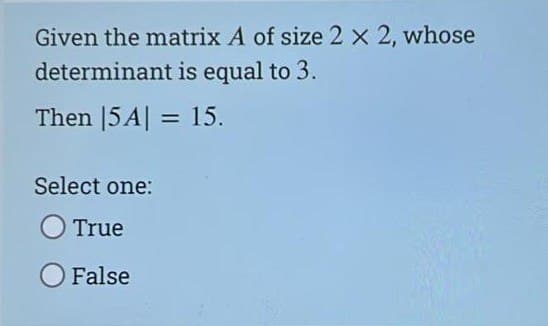 Given the matrix A of size 2 x 2, whose
determinant is equal to 3.
Then |5A| = 15.
Select one:
True
O False
