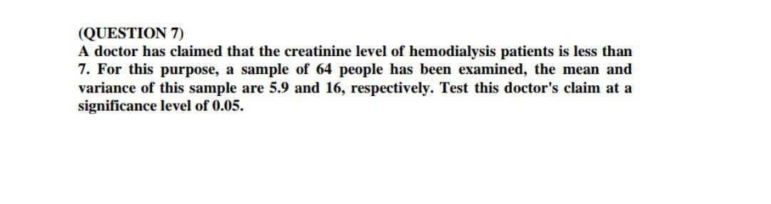 (QUESTION 7)
A doctor has claimed that the creatinine level of hemodialysis patients is less than
7. For this purpose, a sample of 64 people has been examined, the mean and
variance of this sample are 5.9 and 16, respectively. Test this doctor's claim at a
significance level of 0.05.