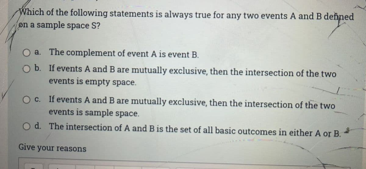 Which of the following statements is always true for any two events A and B defined
on a sample space S?
a.
The complement of event A is event B.
O b.
If events A and B are mutually exclusive, then the intersection of the two
events is empty space.
O c. If events A and B are mutually exclusive, then the intersection of the two
events is sample space.
Od. The intersection of A and B is the set of all basic outcomes in either A or B.
Give your reasons