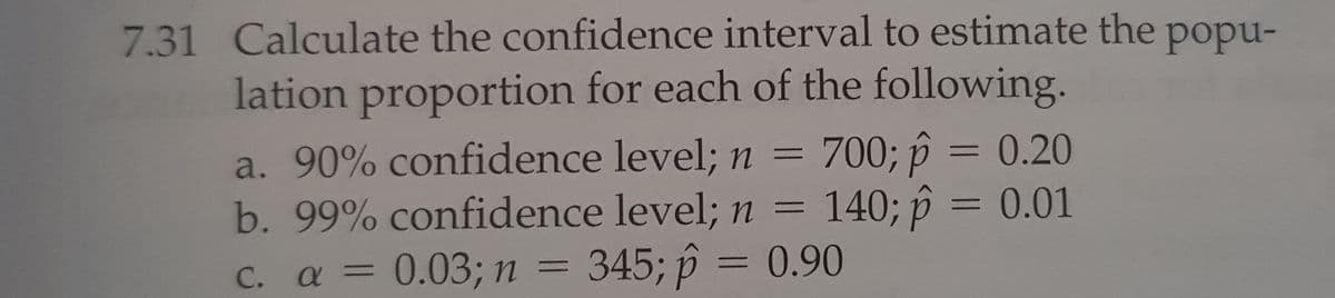 7.31 Calculate the confidence interval to estimate the popu-
lation proportion for each of the following.
a. 90% confidence level; n = 700; p = 0.20
b. 99% confidence level; n = 140; p = 0.01
a = 0.03; n = 345; p = 0.90
