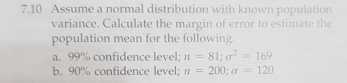 7.10 Assume a normal distribution with known population
variance. Calculate the margin of error to estimate the
population mean for the following.
81; o? = 169
a. 99% confidence level; n
b. 90% confidence level; n = 200; o = 120
