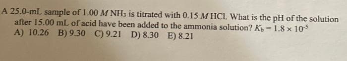 A 25.0-mL sample of 1.00 M NH3 is titrated with 0.15 M HCl. What is the pH of the solution
after 15.00 mL of acid have been added to the ammonia solution? Kb = 1.8 x 10-5
A) 10.26 B) 9.30 C) 9.21 D) 8.30 E) 8.21