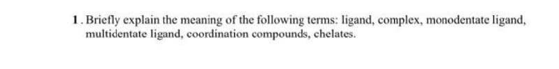 1. Briefly explain the meaning of the following terms: ligand, complex, monodentate ligand,
multidentate ligand, coordination compounds, chelates.
