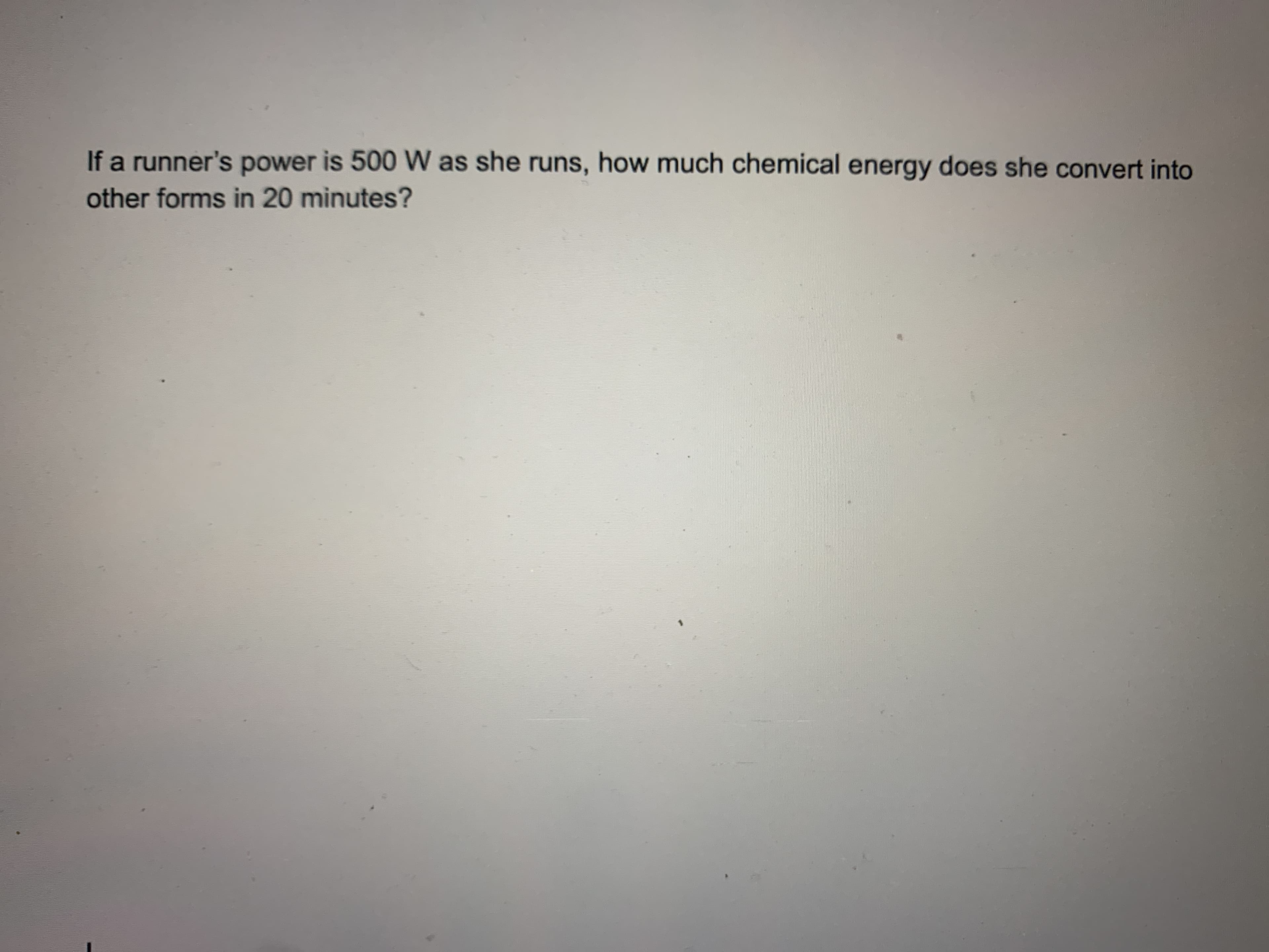 If a runner's power is 500 W as she runs, how much chemical energy does she convert into
other forms in 20 minutes?
