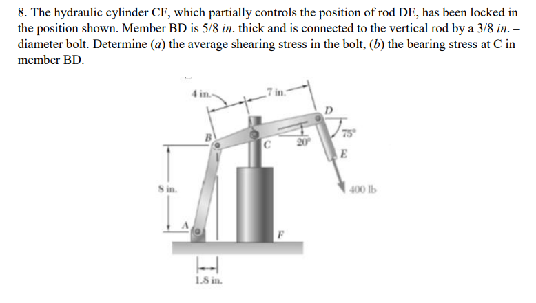 8. The hydraulic cylinder CF, which partially controls the position of rod DE, has been locked in
the position shown. Member BD is 5/8 in. thick and is connected to the vertical rod by a 3/8 in. –
diameter bolt. Determine (a) the average shearing stress in the bolt, (b) the bearing stress at C in
member BD.
D
75
20
E
S in.
| 400 lb
1.8 in.
