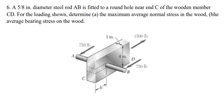 6. A 5/8 in. diameter steel rod AB is fitted to a round hole near end C of the wooden member
CD. For the loading shown, determine (a) the maximum average normal stress in the wood, (bhe
average bearing stress on the wood.
1 in.
1500 lb
750 lb
4 in.
750 lb
