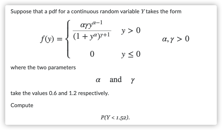 Suppose that a pdf for a continuous random variable Y takes the form
ayya-1
(1+ yª)r+1
y > 0
f(y) =
a, y > 0
y < 0
where the two parameters
and
take the values 0.6 and 1.2 respectively.
Compute
P(Y < 1.52).
