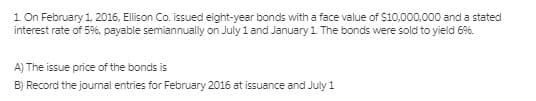 1 On February 1, 2016, Ellison Co. issued eight-year bonds with a face value of $10,000,000 and a stated
interest rate of 5%, payable semiannually on July 1 and January 1. The bonds were sold to yield 6%.
A) The issue price of the bonds is
B) Record the joumal entries for February 2016 at issuance and July 1
