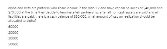 alpha and beta are partners who share income in the ratio 1:2 and have capital balances of $40,000 and
S70,000 at the time they decide to terminate teh partnership. after all non cash assets are sold and all
liabilities are paid, there is a cash balance of $50,000. what amount of loss on realization should be
allocated to alpha?
60000
20000
30000
50000
