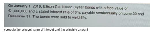 On January 1, 2019, Ellison Co. issued 8-year bonds with a face value of
€1,000,000 and a stated interest rate of 6%, payable semiannually on June 30 and
December 31. The bonds were sold to yield 8%.
compute the present value of interest and the principle amount
