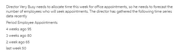 Director Very Busy needs to allocate time this week for office appointments, so he needs to forecast the
number of employees who will seek appointments. The director has gathered the following time series
data recently
Period Employee Appointments
4 weeks ago 95
3 weeks ago 80
2 week ago 65
last week 50
