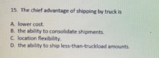 15. The chief advantage of shipping by truck is
A. lower cost.
B. the ability to consolidate shipments.
C. location flexibility.
D. the ability to ship less-than-truckload amounts.
