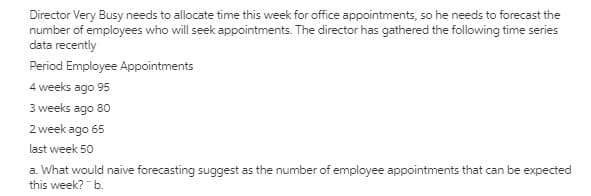 Director Very Busy needs to allocate time this week for office appointments, so he needs to forecast the
number of employees who will seek appointments. The director has gathered the following time series
data recently
Period Employee Appointments
4 weeks ago 95
3 weeks ago 80
2 week ago 65
last week 50
a. What would naive forecasting suggest as the number of employee appointments that can be expected
this week? "b.
