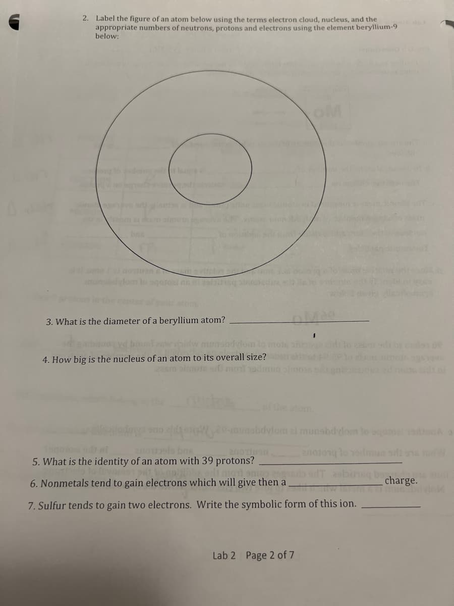 2. Label the figure of an atom below using the terms electron cloud, nucleus, and the
appropriate numbers of neutrons, protons and electrons using the element beryllium-9
below:
oM
bes
crinevitelo
lom lo ogotoai as 2olsqinroedin
atom
3. What is the diameter of a beryllium atom?
munsadylomto moie
4. How big is the nucleus of an atom to its overall size?
22sm olnote smol radmun
of the atom.
e-munabdvlonm zi munsbdylom lo agoroal
2noelo bns
5. What is the identity of an atom with 39 protons?
adi mol sae 251ed
6. Nonmetals tend to gain electrons which will give then a
charge.
7. Sulfur tends to gain two electrons. Write the symbolic form of this ion.
Lab 2 Page 2 of 7
