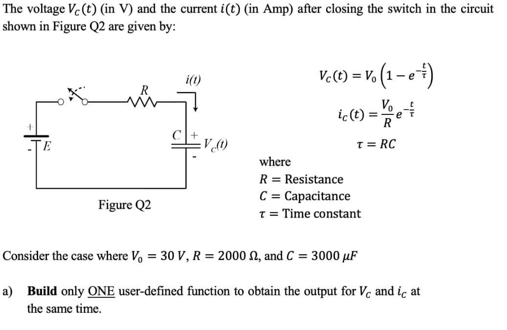 The voltage Vc(t) (in V) and the current i(t) (in Amp) after closing the switch in the circuit
shown in Figure Q2 are given by:
Ve(t) = V, (1 – e+)
i(t)
ic (t) =
Vo
e
R
V (1)
T = RC
where
R = Resistance
C =
Capacitance
Figure Q2
T = Time constant
Consider the case where V
30 V, R
= 2000 N, and C
3000 µF
a) Build only ONE user-defined function to obtain the output for Vc and ic at
the same time.
