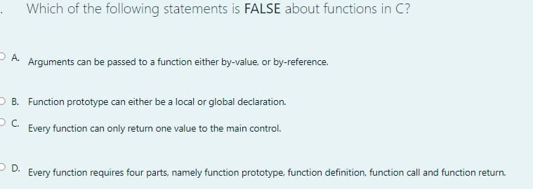 Which of the following statements is FALSE about functions in C?
O A.
Arguments can be passed to a function either by-value, or by-reference.
O B. Function prototype can either be a local or global declaration.
Every function can only return one value to the main control.
O D.
Every function requires four parts, namely function prototype, function definition, function call and function return.
