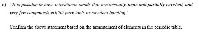 c) "It is possible to have interatomic bonds that are partially ionic and partially covalent, and
very few compounds exhibit pure ionic or covalent bonding."
Confirm the above statement based on the arrangement of elements in the periodic table.
