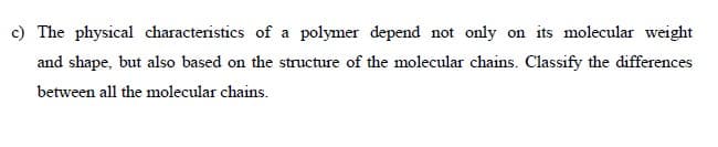 c) The physical characteristics of a polymer depend not only on its molecular weight
and shape, but also based on the structure of the molecular chains. Classify the differences
between all the molecular chains.
