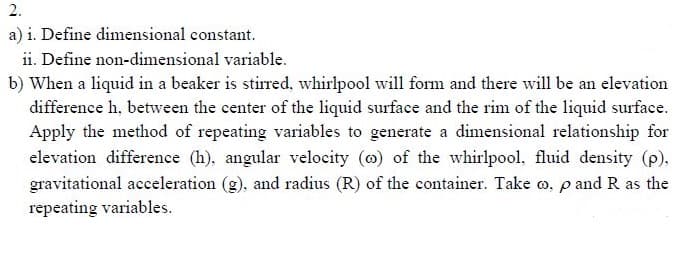 2.
a) i. Define dimensional constant.
ii. Define non-dimensional variable.
b) When a liquid in a beaker is stirred, whirlpool will form and there will be an elevation
difference h, between the center of the liquid surface and the rim of the liquid surface.
Apply the method of repeating variables to generate a dimensional relationship for
elevation difference (h), angular velocity (@) of the whirlpool, fluid density (p).
gravitational acceleration (g), and radius (R) of the container. Take o, p and R as the
repeating variables.
