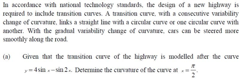 In accordance with national technology standards, the design of a new highway is
required to include transition curves. A transition curve, with a consecutive variability
change of curvature, links a straight line with a circular curve or one circular curve with
another. With the gradual variability change of curvature, cars can be steered more
smoothly along the road.
(a)
Given that the transition curve of the highway is modelled after the curve
y=4sin x-sin 2 x. Determine the curvature of the curve at x=-.
2
