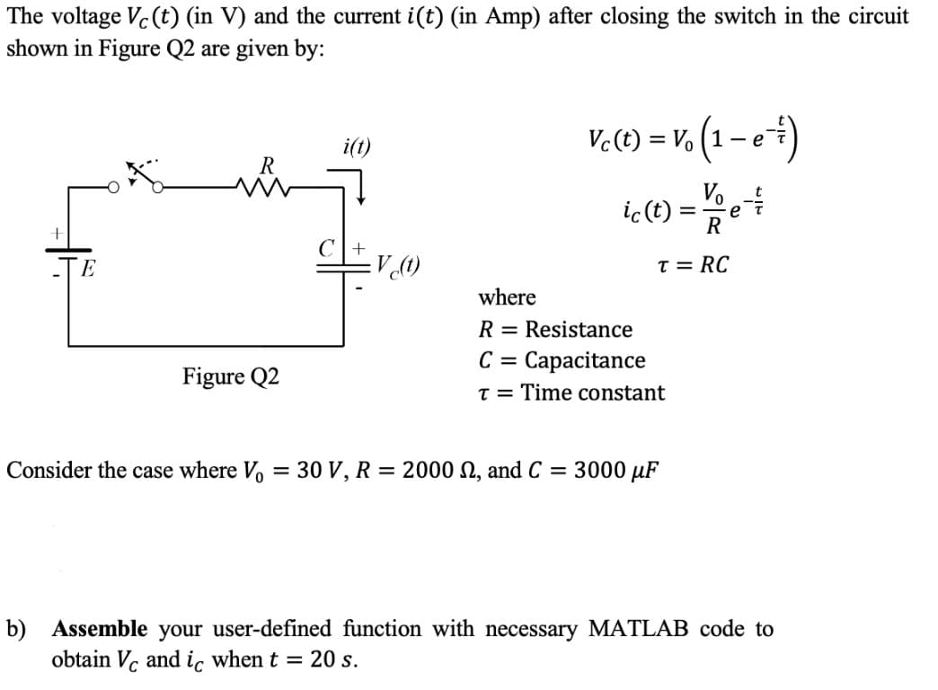 The voltage Vc (t) (in V) and the current i(t) (in Amp) after closing the switch in the circuit
shown in Figure Q2 are given by:
-v, (1 -e+)
i(t)
Vc (t) = V. (1 – e'
Vo
e
R
ic(t)
T = RC
where
R = Resistance
C = Capacitance
Figure Q2
T = Time constant
Consider the case where Vo = 30 V, R = 2000 N, and C = 3000 µF
b) Assemble your user-defined function with necessary MATLAB code to
obtain V, and ic when t = 20 s.
