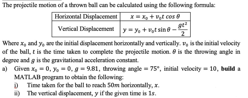 The projectile motion of a thrown ball can be calculated using the following formula:
Horizontal Displacement
х — Хо + vot cos @
Vertical Displacement
gt?
y = yo + vot sin 0
Where x, and yo are the initial displacement horizontally and vertically. vo is the initial velocity
of the ball, t is the time taken to complete the projectile motion. 0 is the throwing angle in
degree and g is the gravitational acceleration constant.
a) Given x, = 0, yo = 0, g = 9.81, throwing angle = 75°, initial velocity = 10, build a
%3D
%3D
%3D
MATLAB
program to obtain the following:
i)
Time taken for the ball to reach 50m horizontally, x.
ii) The vertical displacement, y if the given time is 1s.
