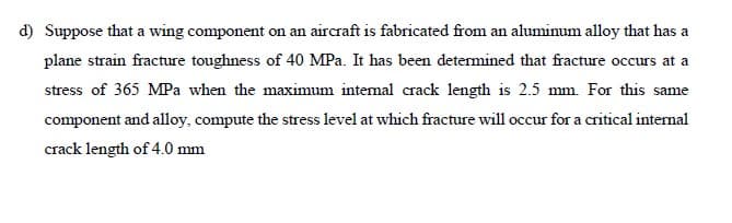 d) Suppose that a wing component on an aircraft is fabricated from an aluminum alloy that has a
plane strain fracture toughness of 40 MPa. It has been determined that fracture occurs at a
stress of 365 MPa when the maximum intemal crack length is 2.5 mm. For this same
component and alloy, compute the stress level at which fracture will occur for a critical internal
crack length of 4.0 mm
