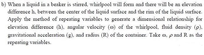 b) When a liquid in a beaker is stirred, whirlpool will form and there will be an elevation
difference h, between the center of the liquid surface and the rim of the liquid surface.
Apply the method of repeating variables to generate a dimensional relationship for
elevation difference (h), angular velocity (o) of the whirlpool, fluid density (p),
gravitational acceleration (g), and radius (R) of the container. Take o, p and R as the
repeating variables.

