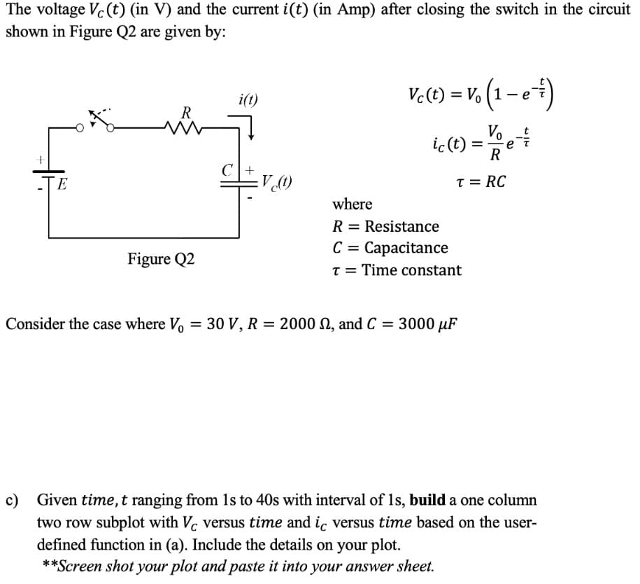 The voltage Vc (t) (in V) and the current i(t) (in Amp) after closing the switch in the circuit
shown in Figure Q2 are given by:
Vc(t) = Vo (1 – e)
%3D
i(t)
R
Vo-
ic (t)
R
C|+
(1)A=
-TE
T = RC
where
R = Resistance
C = Capacitance
Figure Q2
T = Time constant
Consider the case where V
O V, R = 2000 n, and C = 3000 µF
%3D
c) Given time, t ranging from 1s to 40s with interval of 1s, build a one column
two row subplot with V. versus time and iç versus time based on the user-
defined function in (a). Include the details on your plot.
**Screen shot your plot and paste it into your answer sheet.
