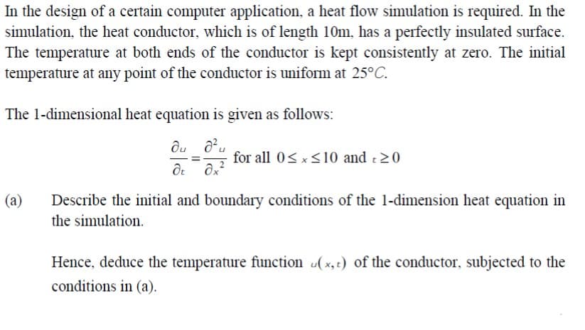 In the design of a certain computer application, a heat flow simulation is required. In the
simulation, the heat conductor, which is of length 10m, has a perfectly insulated surface.
The temperature at both ends of the conductor is kept consistently at zero. The initial
temperature at any point of the conductor is uniform at 25°C.
The 1-dimensional heat equation is given as follows:
for all 0<x<10 and :20
Describe the initial and boundary conditions of the 1-dimension heat equation in
the simulation.
(a)
Hence, deduce the temperature function (x, t) of the conductor, subjected to the
conditions in (a).

