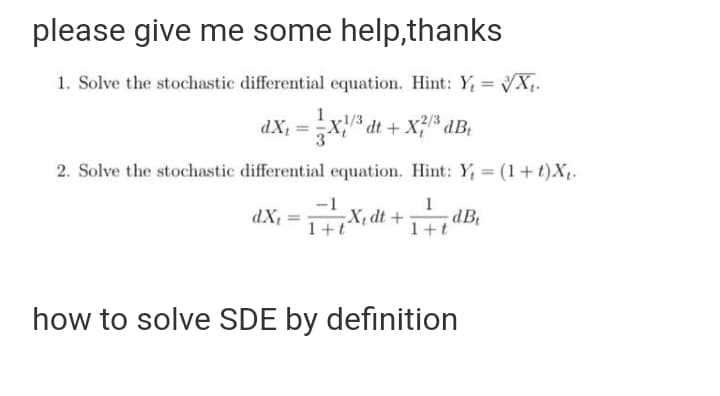 please give me some help,thanks
1. Solve the stochastic differential equation. Hint: Y, = X;.
dX =X dt + X;% dBt
2. Solve the stochastic differential equation. Hint: Y, = (1+t)X.
dX, =X, dt +dB,
1+t
1+t
how to solve SDE by definition
