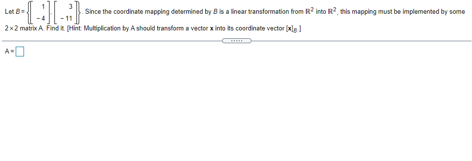 Let B=
Since the coordinate mapping determined by B is a linear transformation from R? into R2, this mapping must be implemented by some
- 4
-11
2x2 matrix A. Find it. [Hint: Multiplication by A should transform a vector x into its coordinate vector [x]R.]
A =
