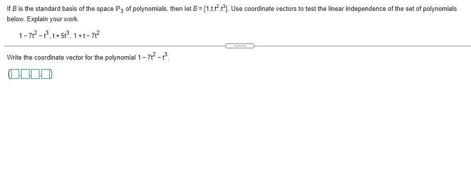 If B is the standard basis of the space P3 of polynomials, then let B = {1,t,t,t). Use coordinate vectors to test the linear independence of the set of polynomials
below. Explain your work.
1- 71 -1, t+ 5t°, 1+t- 7?
Write the coordinate vector for the polynomial 1-7 -.
