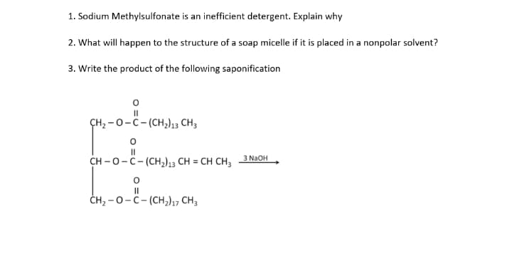 1. Sodium Methylsulfonate is an inefficient detergent. Explain why
2. What will happen to the structure of a soap micelle if it is placed in a nonpolar solvent?
3. Write the product of the following saponification
II
ÇH2 -0-C-(CH,13 CH3
II
3 N2OH
CH -0 - с- (сн)3 CH %3D CH CH3
II
ČH, -0-C- (CH,)17 CH3
