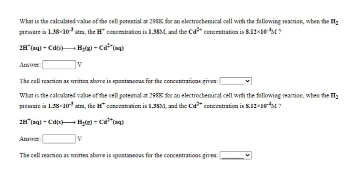 What is the calculated value of the cell potential at 298K for an electrochemical cell with the following reaction, when the H2
pressure is 1.38×10 atm, the H* concentration is 1.38M, and the Cd2+ concentration is 8.12×10-“M ?
2H (aq) + Cd(s)→ Hz(g) + Cd²*(aq)
Answer:
V
The cell reaction as written above is spontaneous for the concentrations given: [
What is the calculated value of the cell potential at 298K for an electrochemical cell with the following reaction, when the H,
pressure is 1.38×103 atm, the H* concentration is 1.38M, and the Ca2+ concentration is 8.12×10-“M?
2H*(aq) = Cd(s)H2(g) + Cd²*(aq)
Answer:
v
The cell reaction as written above is spontaneous for the concentrations given:|
