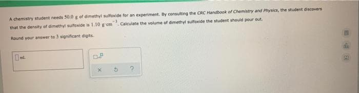 A chemistry student needs 50.0 g of dimethyl sulfoxide for an experiment. By consulting the CRC Handbook of Chemistry and Physics, the student discovers
that the density of dimethyl sulfoxide is 1.10 g'em. Calculate the volume of dimethyt sulfoxide the student should pour out.
Round your answer to 3 significant digits.
