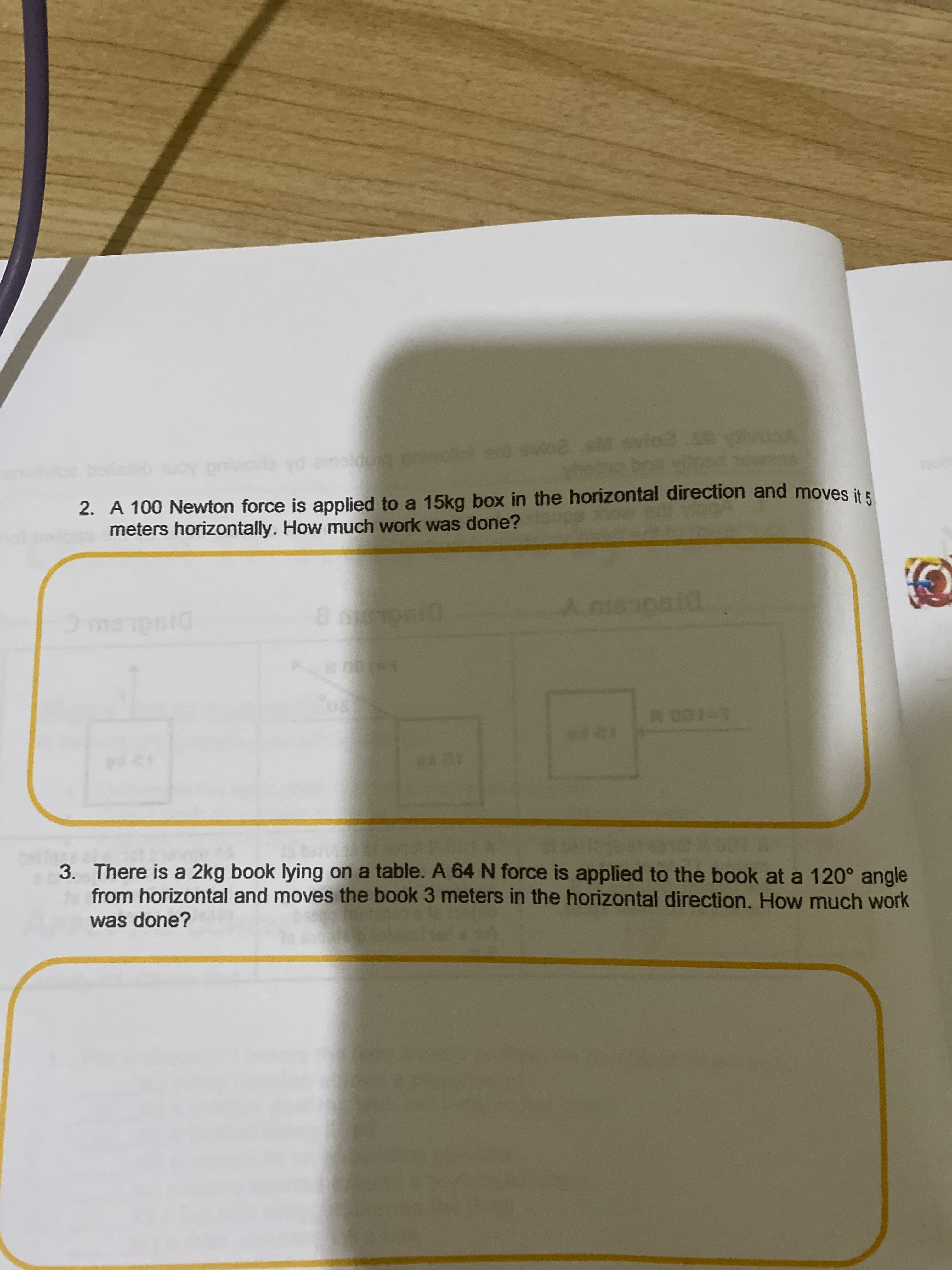 d amolg
2. A 100 Newton force is applied to a 15kg box in the horizontal direction and moves it :
meters horizontally. How much work was done? ps ow
DI
Amaapaid
DI
3. There is a 2kg book lying on a table. A 64 N force is applied to the book at a 120° angle
from horizontal and moves the book 3 meters in the horizontal direction. How much work
was done?
