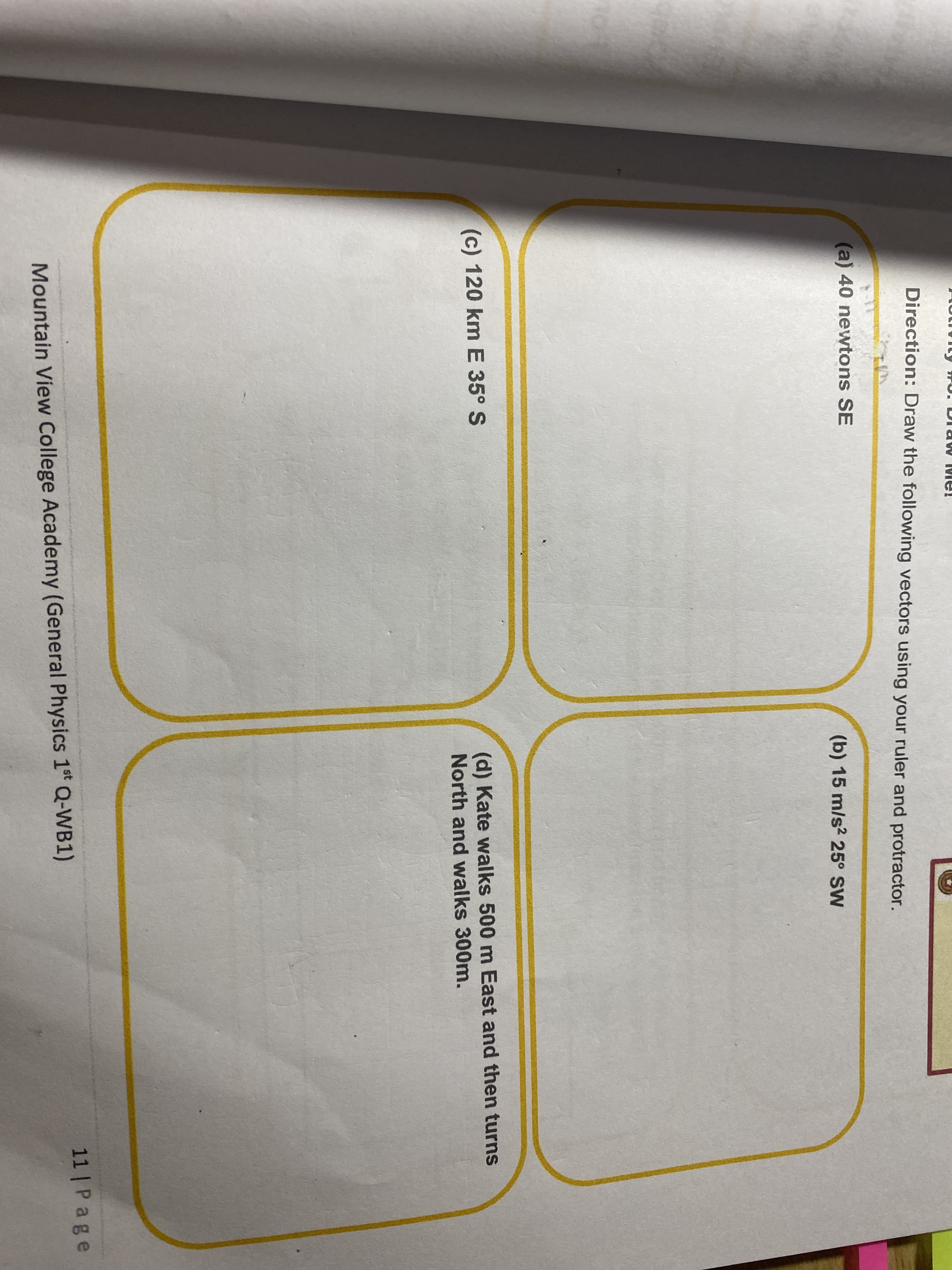 Direction: Draw the following vectors using your ruler and protractor.
(a) 40 newtons SE
(b) 15 m/s2 25° SW
(d) Kate walks 500 m East and then turns
North and walks 300m.
(c) 120 km E 35° S
11 | Page
Mountain View College Academy (General Physics 1t Q-WB1)
