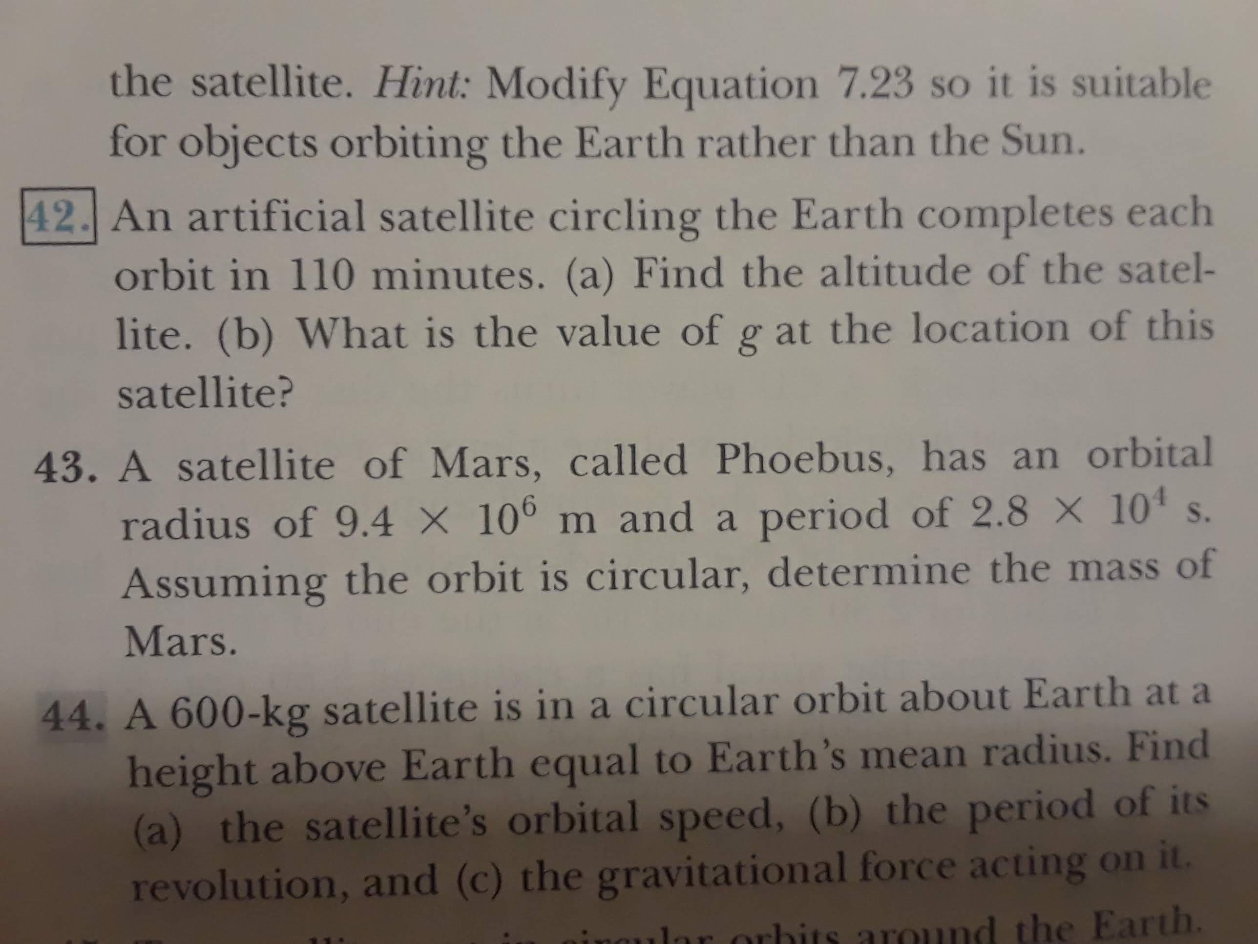 the satellite. Hint: Modify Equation 7.23 so it is suitable
for objects orbiting the Earth rather than the Sun.
42. An artificial satellite circling the Earth completes each
orbit in 110 minutes. (a) Find the altitude of the satel-
lite. (b) What is the value of g at the location of this
satellite?
43. A satellite of Mars, called Phoebus, has an orbital
radius of 9.4 X 100 m and a period of 2.8 X 10 s.
Assuming the orbit is circular, determine the mass of
Mars.
44. A 600-kg satellite is in a circular orbit about Earth at a
height above Earth equal to Earth's mean radius. Find
(a) the satellite's orbital speed, (b) the period of its
revolution, and (c) the gravitational force acting on it.
r orbits around the Earth.
