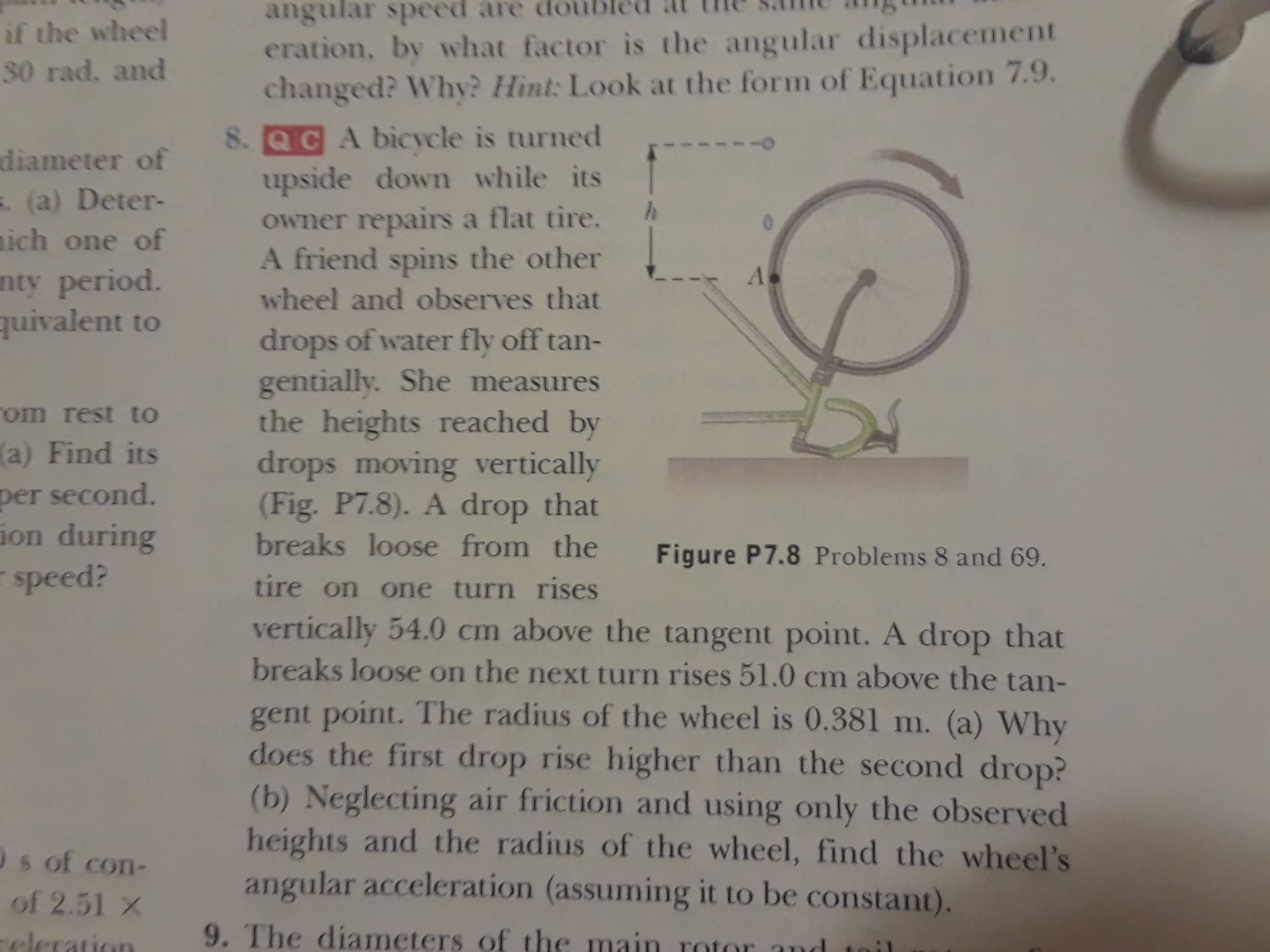 angular speed are dou
eration, by what factor is the angular displacement
changed? Why? Hint: Look at the form of Equation 7.9.
8. QCA bicycle is turned
upside down while its
owner repairs a flat tire.
A friend spins the other
if the wheel
30 rad, and
diameter of
. (a) Deter-
ich one of
nty period.
quivalent to
0
A
wheel and observes that
drops of water fly off tan-
gentially. She measures
the heights reached by
drops moving vertically
(Fig. P7.8). A drop that
breaks loose from the
om rest to
a) Find its
per second.
ion during
speed?
Figure P7.8 Problems 8 and 69.
tire on one turn rises
vertically 54.0 cm above the tangent point. A drop that
breaks loose on the next turn rises 51.0 cm above the tan-
gent point. The radius of the wheel is 0.381 m. (a) Why
does the first drop rise higher than the second drop?
(b) Neglecting air friction and using only the observed
heights and the radius of the wheel, find the wheel's
angular acceleration (assuming it to be constant).
s of con-
of 2.51 x
9. The diameters of the main rotor and
cleration
:1
