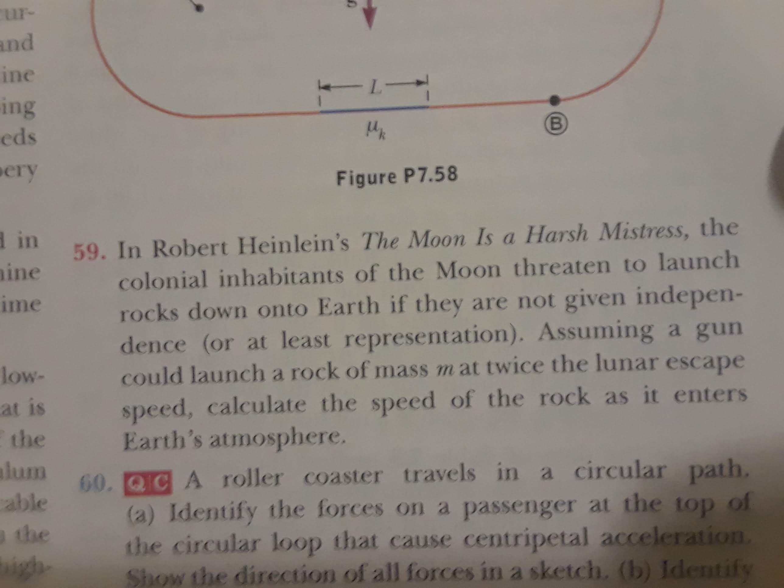 ur-
and
ine
-L-
ing
eds
В
ery
Figure P7.58
din
59. In Robert Heinlein's The Moon Is a Harsh Mistress, the
ine
colonial inhabitants of the Moon threaten to launch
ime
rocks down onto Earth if they are not given indepen-
dence (or at least representation). Assuming a gun
could launcha rock of mass m at twice the lunar escape
speed, calculate the speed of the rock as it enters
Earth's atmosphere.
60.C A roller coaster travels in a circular path.
(a) Identify the forces on a passenger at the top of
the circular loop that cause centripetal acceleration.
Show the direction of all forces in a sketch. (b) Identify
low-
at is
the
alum
cable
athe
igh
B
