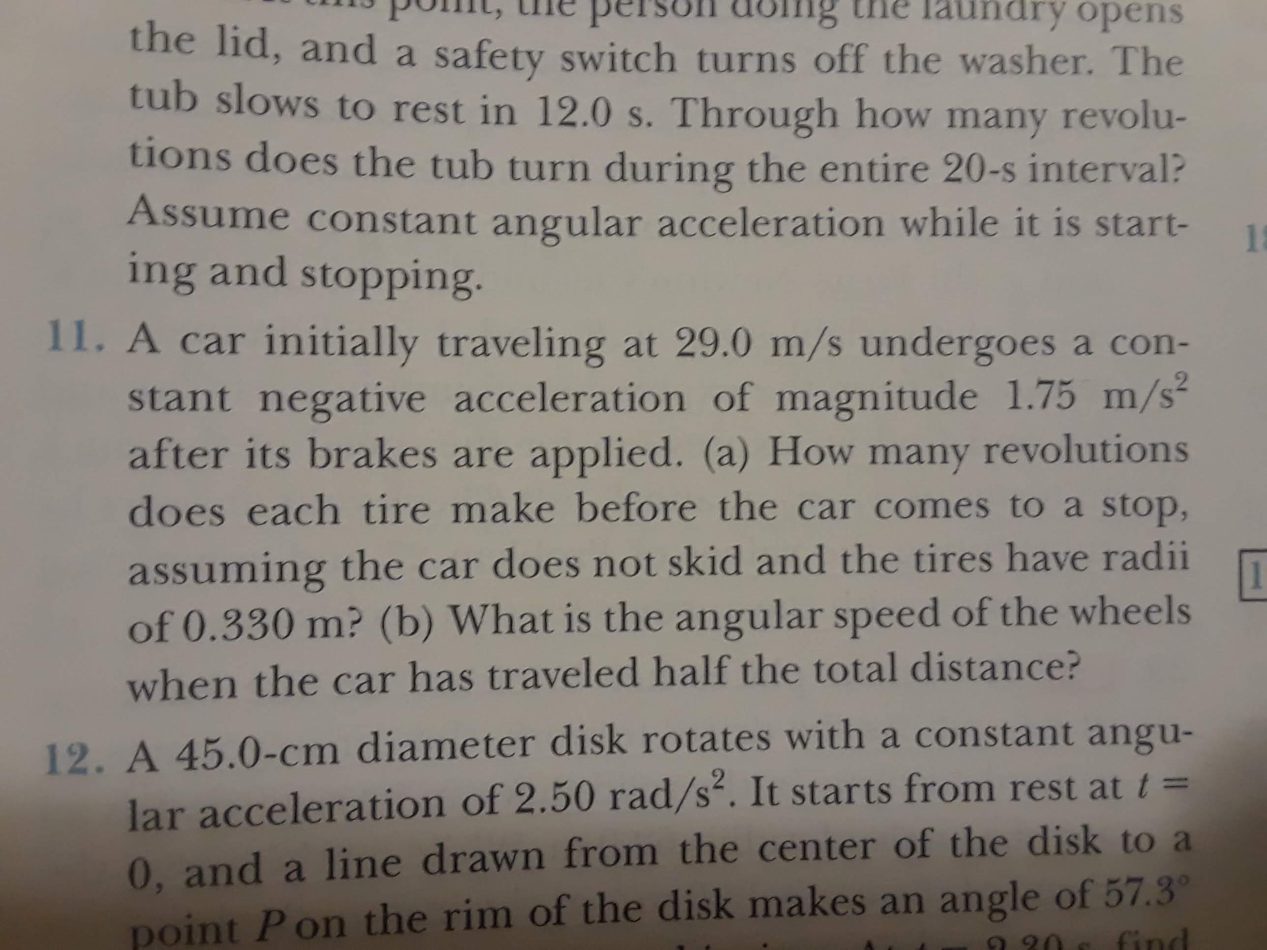 laundry opens
person dolng
the lid, and a safety switch turns off the washer. The
tub slows to rest in 12.0 s. Through how many revolu-
tions does the tub turn during the entire 20-s interval?
Assume constant angular acceleration while it is start-
1
ing and stopping
11. A car initially traveling at 29.0 m/s undergoes a con-
stant negative acceleration of magnitude 1.75 m/s
after its brakes are applied. (a) How many revolutions
does each tire make before the car comes to a stop,
assuming the car does not skid and the tires have radii
of 0.330 m? (b) What is the angular speed of the wheels
when the car has traveled half the total distance?
12. A 45.0-cm diameter disk rotates with a constant angu-
lar acceleration of 2.50 rad/s. It starts from rest at t=
0, and a line drawn from the center of the disk to a
point Pon the rim of the disk makes an angle of 57.3
find
