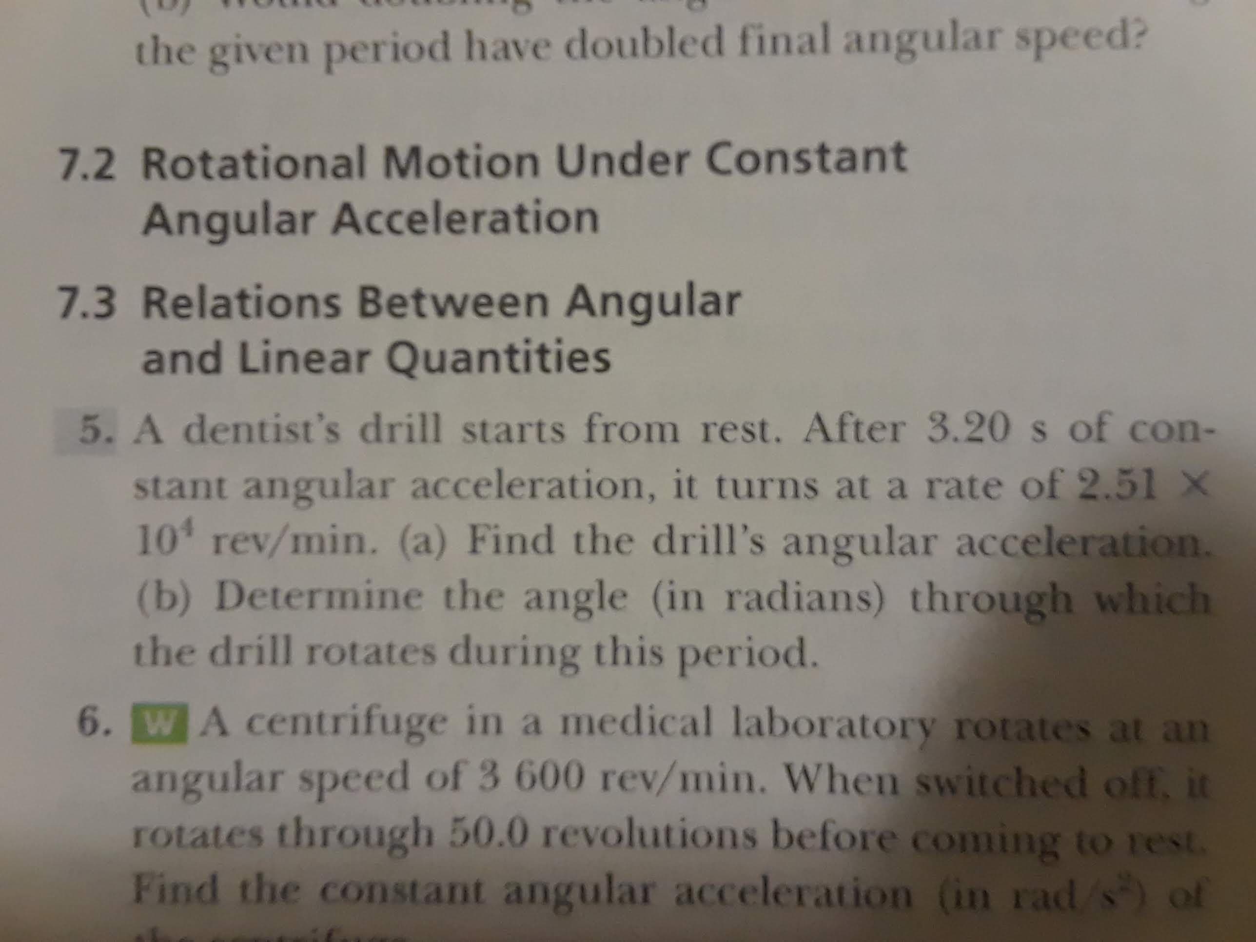 the given period have doubled final angular speed?
7.2 Rotational Motion Under Constant
Angular Acceleration
7.3 Relations Between Angular
and Linear Quantities
5. A dentist's drill starts from rest. After 3.20 s of con-
stant angular acceleration, it turns at a rate of 2.51 X
10 rev/min. (a) Find the drill's angular acceleration.
(b) Determine the angle (in radians) through which
the drill rotates during this period.
6. WA centrifuge in a medical laboratory rotates at an
angular speed of 3 600 rev/min. When switched off, it
rotates through 50.0 revolutions before coming to rest.
Find the constant angular acceleration (in rad/s of
