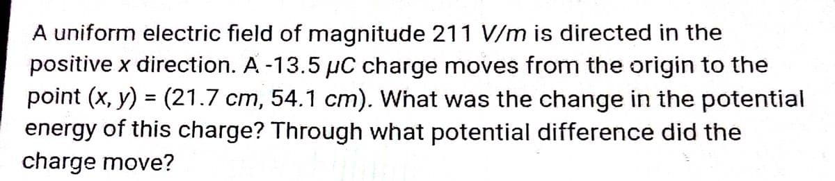 A uniform electric field of magnitude 211 V/m is directed in the
positive x direction. A -13.5 µC charge moves from the origin to the
point (x, y) = (21.7 cm, 54.1 cm). What was the change in the potential
energy of this charge? Through what potential difference did the
charge move?
